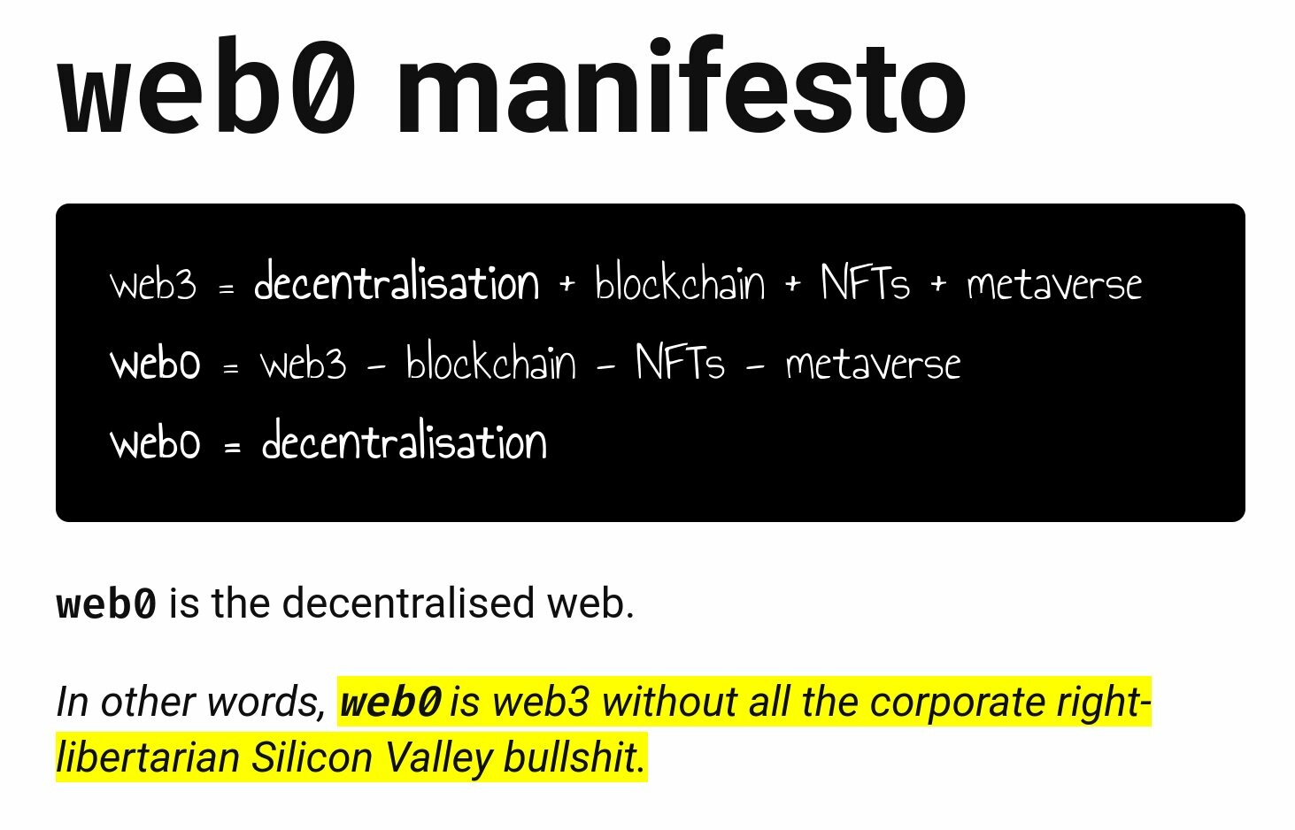 web0 manifesto<br><br>web3 = decentralisation + blockchain + NFTs + metaverse<br>web0 = web3 - blockchain - NFTs - metaverse<br>web0 = decentralisation<br>web0 is the decentralised web.<br><br>In other words, web0 is web3 without all the corporate right-libertarian Silicon Valley bullshit.