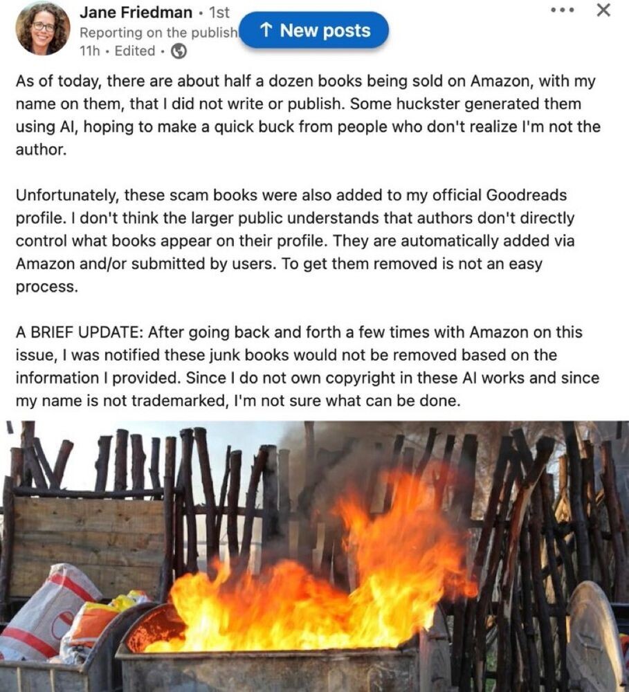 Jane Friedman 
As of today, there are about half a dozen books being sold on Amazon, with my name on them, that | did not write or publish. Some huckster generated them using Al, hoping to make a quick buck from people who don't realize I'm not the author. 

Unfortunately, these scam books were also added to my official Goodreads profile. | don't think the larger public understands that authors don't directly control what books appear on their profile. They are automatically added via Amazon and/or submitted by users. To get them removed is not an easy process. 

A BRIEF UPDATE: After going back and forth a few times with Amazon on this issue, | was notified these junk books would not be removed based on the information I provided. Since I do not own copyright in these Al works and since my name is not trademarked, I'm not sure what can be done.