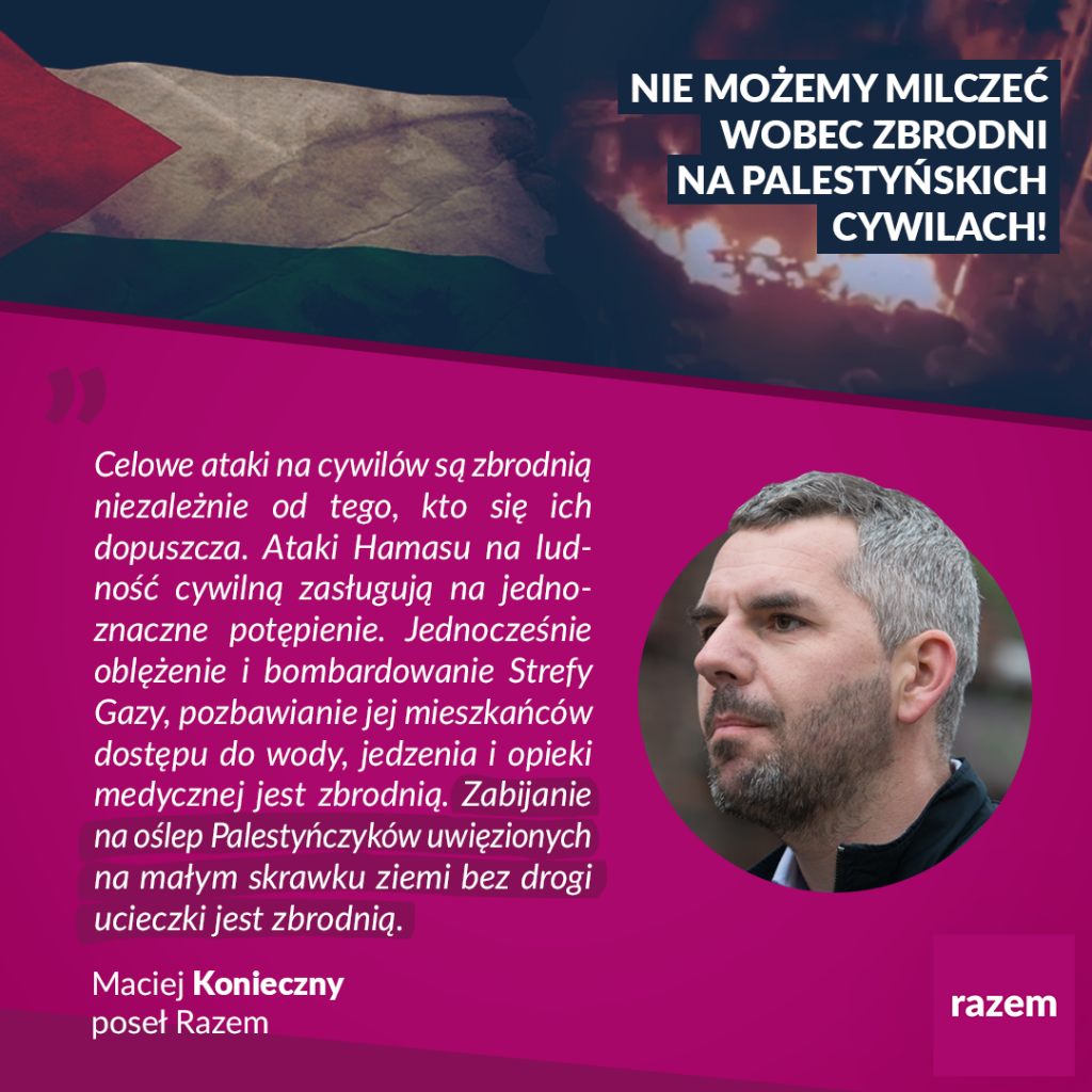 Na grafice widnieje flaga Palestyny i napis: NIE MOŻEMY MILCZEĆ WOBEC ZBRODNI NA PALESTYŃSKICH CYWILACH! Poniżej cytat posła Macieja Koniecznego: Celowe ataki na cywilów są zbrodnią niezależnie od tego, kto się ich dopuszcza. Ataki Hamasu na ludność cywilną zasługują na jednoznaczne potępienie. Jednocześnie oblężenie i bombardowanie Strefy Gazy, pozbawianie jej mieszkańców dostępu do wody, jedzenia opieki medycznej jest zbrodnią. Zabijanie na oślep Palestyńczyków uwięzionych na małym skrawku ziemi bez drogi ucieczki jest zbrodnią. Grafika partii Razem.