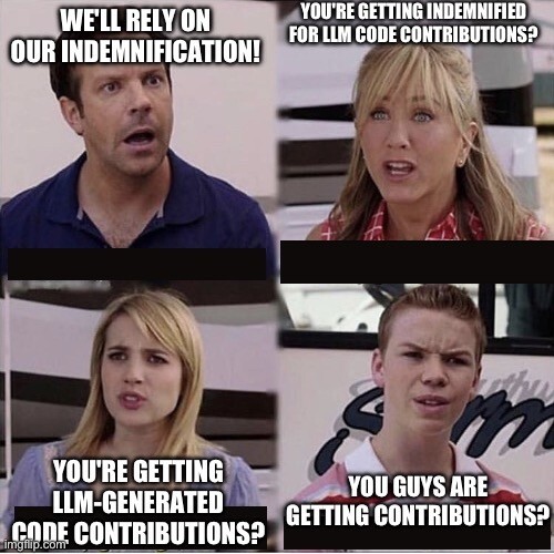 The "you guys are getting paid?" meme template, but with the following text:

Top left panel ("dad"): "We'll rely on our indemnification!"
Top right panel ("mom"): "You're getting indemnified for LLM code contributions?"
Lower left panel ("daughter"): "You're getting LLM-generated code contributions?
Lower right panel ("son"): "You guys are getting contributions?"