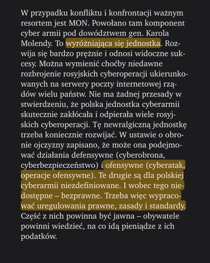 W przypadku konfliktu i konfrontacji ważnym resortem jest MON. Powołano tam komponent cyber armii pod dowództwem gen. Karola Molendy. To wyróżniająca się jednostka. Rozwija się bardzo prężnie i odnosi widoczne sukcesy. Można wymienić choćby niedawne rozbrojenie rosyjskich cyberoperacji ukierunkowanych na serwery poczty internetowej rządów wielu państw. Nie ma żadnej przesady w stwierdzeniu, że polska jednostka cyberarmii skutecznie zakłócała i odpierała wiele rosyjskich cyberoperacji. Tę newralgiczną jednostkę trzeba koniecznie rozwijać. W ustawie o obronie ojczyzny zapisano, że może ona podejmować działania defensywne (cyberobrona, cyberbezpieczeństwo) i ofensywne (cyberatak, operacje ofensywne). Te drugie są dla polskiej cyberarmii niezdefiniowane. I wobec tego niedostępne – bezprawne. Trzeba więc wypracować uregulowania prawne, zasady i standardy. Część z nich powinna być jawna – obywatele powinni wiedzieć, na co idą pieniądze z ich podatków.

