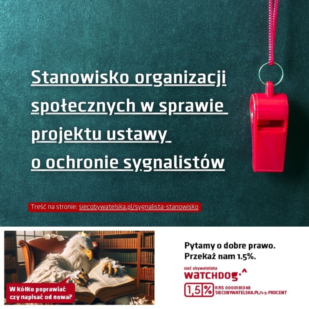 Duży biały napis: Stanowisko organizacji społecznych w sprawie
projektu ustawy o ochronie sygnalistów.
W tle zdjęcie przedstawiające tablicę i czerwony gwizdek.
Poniżej grafika z komiksowym orłem w koronie. Orzeł pisze coś w księdze, jest otoczony rozrzuconymi papierami. Mówi zirytowany: W kółko poprawiać, czy napisać od nowa? Obok obrazka napis na białym tle: Pytamy o dobre prawo. Sieć Obywatelska Watchdog. Przekaż nam 1,5%.  KRS 0000181348
www.siecobywatelska.pl/1-5-procent