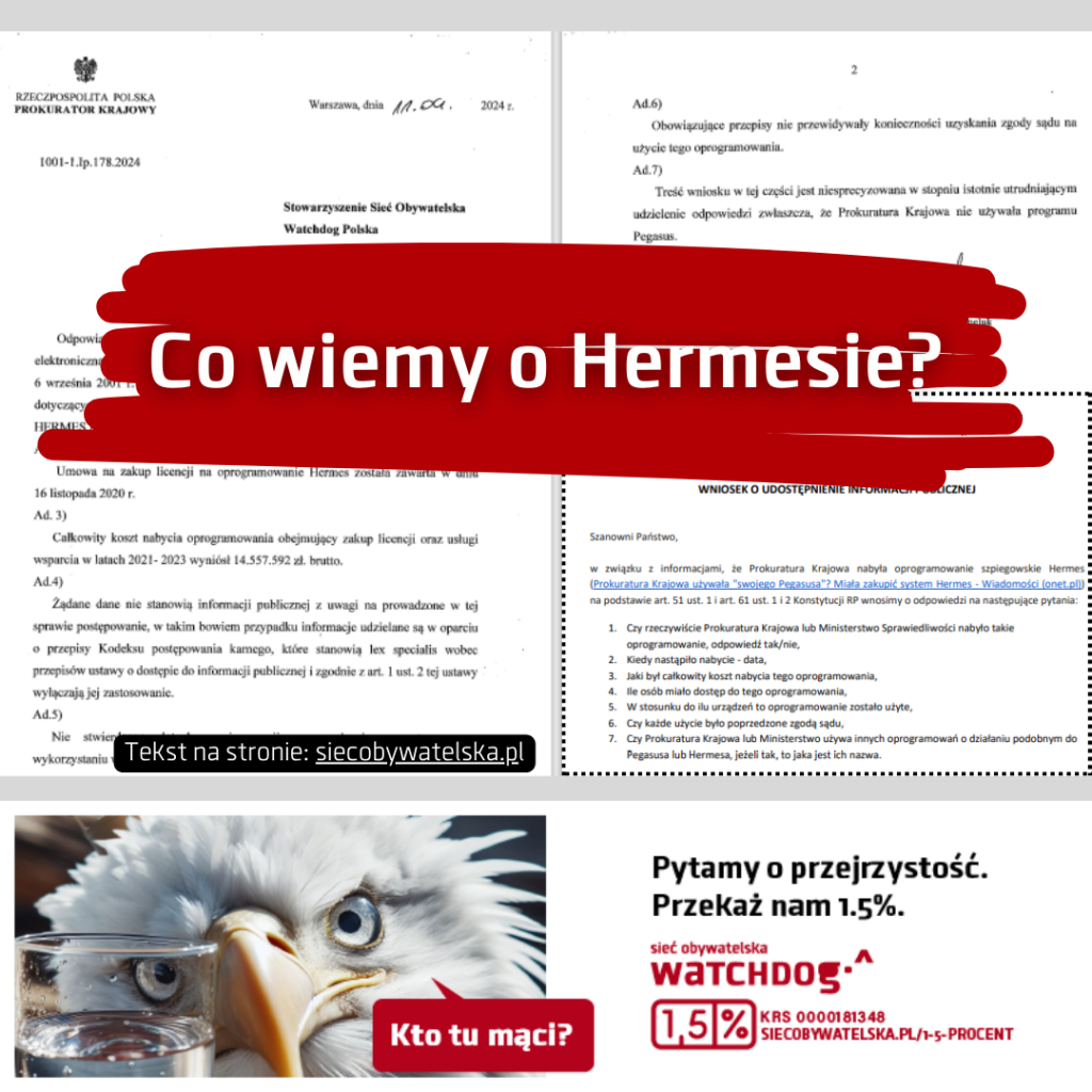 Biały napis na bordowym tle: Co wiemy o Hermesie? Drobny biały napis na czarnym tle: Tekst na stronie siećobywatelska.pl
Pod napisami skany dokumentów z logiem Prokuratury Krajowej
Poniżej komiksowy wizerunek orła przyglądającego się szklance z wodą. Orzeł pyta: Kto tu mąci? Obok obrazka napis na białym tle: Pytamy o przejrzystość Sieć Obywatelska Watchdog. Przekaż nam 1,5%. KRS 0000181348 siecobywatelska.pl/1-5-procent