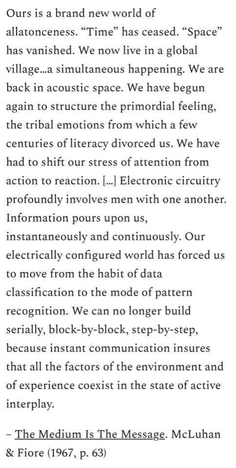 Ours is a brand new world of
allatonceness. "Time" has ceased. "Space"
has vanished. We now live in a global
village...a simultaneous happening. We are
back in acoustic space. We have begun
again to structure the primordial feeling,
the tribal emotions from which a few
centuries of literacy divorced us. We have
had to shift our stress of attention from
action to reaction. ... Electronic circuitry
profoundly involves men with one another.
Information pours upon us,
instantaneously and continuously. Our
electrically configured world has forced us
to move from the habit of data
classification to the mode of pattern
recognition. We can no longer build
serially, block-by-block, step-by-step,
because instant communication insures
that all the factors of the environment and
of experience coexist in the state of active
interplay.
- The Medium Is The Message. McLuhan
& Fiore (1967, p. 63)