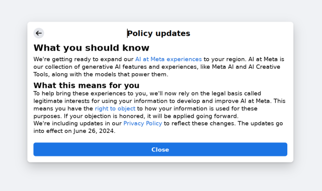 Policy updates<br>What you should know<br>We're getting ready to expand our AI at Meta experiences to your region. AI at Meta is our collection of generative AI features and experiences, like Meta AI and AI Creative Tools, along with the models that power them.<br>What this means for you<br>To help bring these experiences to you, we'll now rely on the legal basis called legitimate interests for using your information to develop and improve AI at Meta. This means you have the right to object to how your information is used for these purposes. If your objection is honored, it will be applied going forward.<br>We're including updates in our Privacy Policy to reflect these changes. The updates go into effect on June 26, 2024.