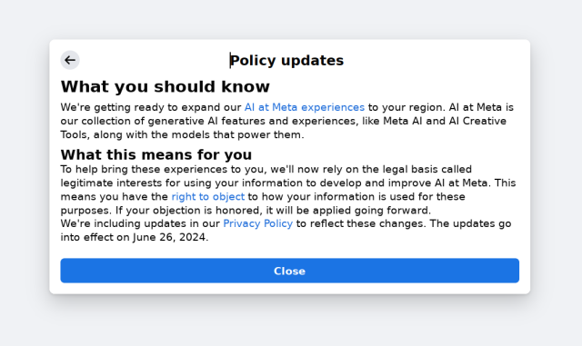 Policy updates<br>What you should know<br>We're getting ready to expand our AI at Meta experiences to your region. AI at Meta is our collection of generative AI features and experiences, like Meta AI and AI Creative Tools, along with the models that power them.<br>What this means for you<br>To help bring these experiences to you, we'll now rely on the legal basis called legitimate interests for using your information to develop and improve AI at Meta. This means you have the right to object to how your information is used for these purposes. If your objection is honored, it will be applied going forward.<br>We're including updates in our Privacy Policy to reflect these changes. The updates go into effect on June 26, 2024. Policy updates<br>What you should know<br>We're getting ready to expand our AI at Meta experiences to your region. AI at Meta is our collection of generative AI features and experiences, like Meta AI and AI Creative Tools, along with the models that power them.<br>What this means for you<br>To help bring these experiences to you, we'll now rely on the legal basis called legitimate interests for using your information to develop and improve AI at Meta. This means you have the right to object to how your information is used for these purposes. If your objection is honored, it will be applied going forward.<br>We're including updates in our Privacy Policy to reflect these changes. The updates go into effect on June 26, 2024.