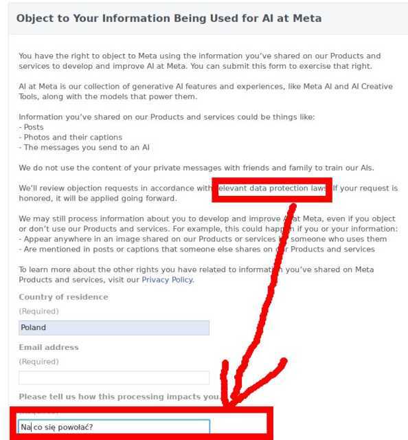 Object to Your Information Being Used for AI at Meta<br>You have the right to object to Meta using the information you’ve shared on our Products and services to develop and improve AI at Meta. You can submit this form to exercise that right.<br><br>AI at Meta is our collection of generative AI features and experiences, like Meta AI and AI Creative Tools, along with the models that power them.<br><br>Information you’ve shared on our Products and services could be things like:<br>- Posts<br>- Photos and their captions<br>- The messages you send to an AI<br><br>We do not use the content of your private messages with friends and family to train our AIs.<br><br>We’ll review objection requests in accordance with relevant data protection laws. If your request is honored, it will be applied going forward.<br><br>We may still process information about you to develop and improve AI at Meta, even if you object or don’t use our Products and services. For example, this could happen if you or your information:<br>- Appear anywhere in an image shared on our Products or services by someone who uses them<br>- Are mentioned in posts or captions that someone else shares on our Products and services<br><br>To learn more about the other rights you have related to information you’ve shared on Meta Products and services, visit our Privacy Policy. Object to Your Information Being Used for AI at Meta<br>You have the right to object to Meta using the information you’ve shared on our Products and services to develop and improve AI at Meta. You can submit this form to exercise that right.<br><br>AI at Meta is our collection of generative AI features and experiences, like Meta AI and AI Creative Tools, along with the models that power them.<br><br>Information you’ve shared on our Products and services could be things like:<br>- Posts<br>- Photos and their captions<br>- The messages you send to an AI<br><br>We do not use the content of your private messages with friends and family to train our AIs.<br><br>We’ll review objection requests in accordance with relevant data protection laws. If your request is honored, it will be applied going forward.<br><br>We may still process information about you to develop and improve AI at Meta, even if you object or don’t use our Products and services. For example, this could happen if you or your information:<br>- Appear anywhere in an image shared on our Products or services by someone who uses them<br>- Are mentioned in posts or captions that someone else shares on our Products and services<br><br>To learn more about the other rights you have related to information you’ve shared on Meta Products and services, visit our Privacy Policy.