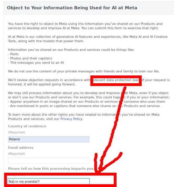 Object to Your Information Being Used for AI at Meta<br>You have the right to object to Meta using the information you’ve shared on our Products and services to develop and improve AI at Meta. You can submit this form to exercise that right.<br><br>AI at Meta is our collection of generative AI features and experiences, like Meta AI and AI Creative Tools, along with the models that power them.<br><br>Information you’ve shared on our Products and services could be things like:<br>- Posts<br>- Photos and their captions<br>- The messages you send to an AI<br><br>We do not use the content of your private messages with friends and family to train our AIs.<br><br>We’ll review objection requests in accordance with relevant data protection laws. If your request is honored, it will be applied going forward.<br><br>We may still process information about you to develop and improve AI at Meta, even if you object or don’t use our Products and services. For example, this could happen if you or your information:<br>- Appear anywhere in an image shared on our Products or services by someone who uses them<br>- Are mentioned in posts or captions that someone else shares on our Products and services<br><br>To learn more about the other rights you have related to information you’ve shared on Meta Products and services, visit our Privacy Policy.