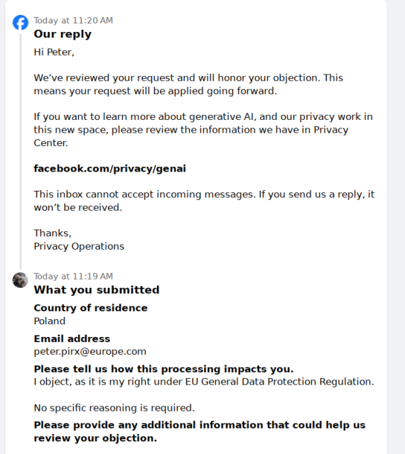 oday at 11:20 AM
Our reply
Hi Peter,

We’ve reviewed your request and will honor your objection. This means your request will be applied going forward.

If you want to learn more about generative AI, and our privacy work in this new space, please review the information we have in Privacy Center.

facebook.com/privacy/genai

This inbox cannot accept incoming messages. If you send us a reply, it won’t be received.

Thanks,
Privacy Operations
Today at 11:19 AM
What you submitted
Country of residence
Poland
Email address
peter.pirx@europe.com
Please tell us how this processing impacts you.
I object, as it is my right under EU General Data Protection Regulation.

No specific reasoning is required.
Please provide any additional information that could help us review your objection.
