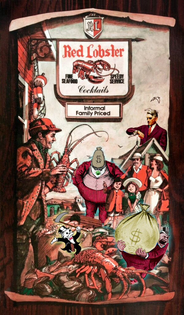 An old Red Lobster ad, showing a fisherman on a pier amid a bounteous catch, standing under an old fashioned . He grins and brandishes a large lobster at a grinning family. The image has been modified to add four symbols of rapacious capitalism. There is a dancing Monopoly Rich Uncle Pennybags with a skull-like face, his cane replaced by a scythe. There is a stern, impatient, grey-haired business-man looming over a rooftop, staring at his watch impatiently. There is a portly, shouting man in a suit and tophat, lugging a money-bag. There is a man in a suit with a money-bag for a head.