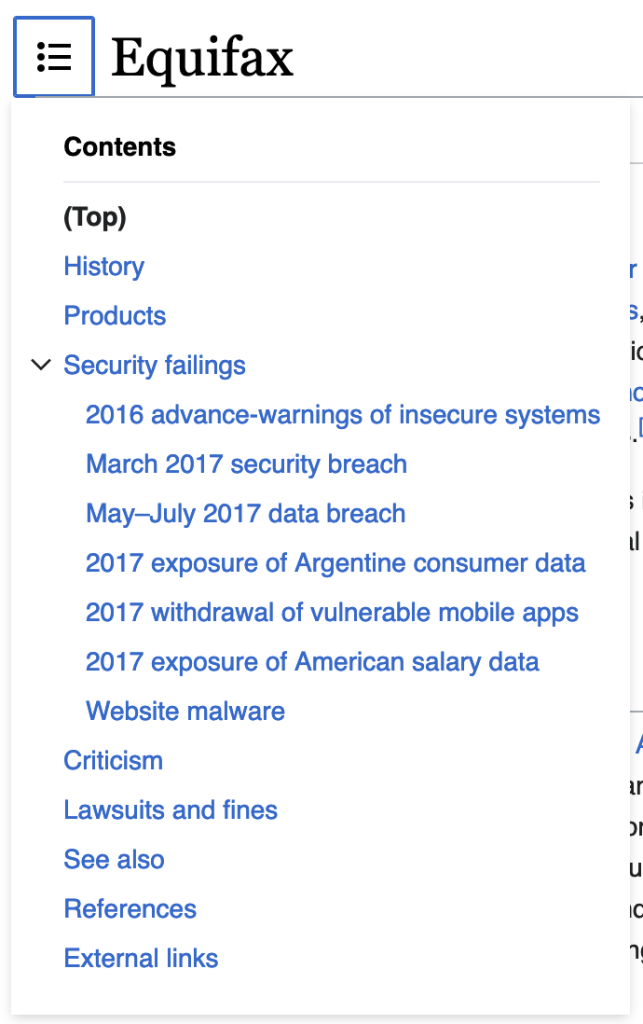 table of contents of equifax's wikipedia page:
- History
- Products
- Security failings
- 2016 advance-warnings of insecure systems
- March 2017 security breach
- May–July 2017 data breach
- 2017 exposure of Argentine consumer data
- 2017 withdrawal of vulnerable mobile apps
- 2017 exposure of American salary data
- Website malware
- Criticism
- Lawsuits and fines
- See also
- References
- External links