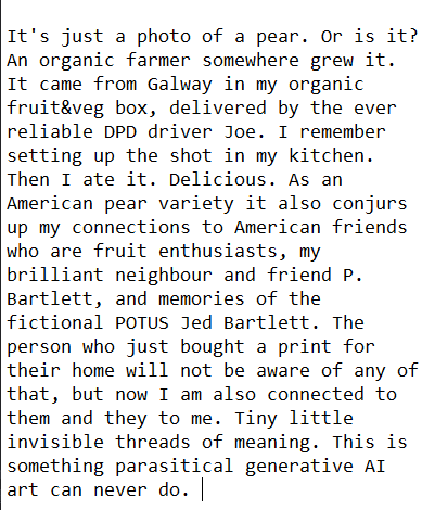 The text in the image reads: 
"Just this morning, when a buyer placed a print of a still life photo of mine in their shopping basket, my thoughts were: "It's just a photo of a pear. Or is it? An organic farmer somewhere grew it. It came from Galway in my organic fruit&veg box, delivered by the ever reliable DPD driver Joe. I remember setting up the shot in my kitchen. Then I ate it. Delicious. As an American pear variety it also conjurs up my connections to American friends who are fruit enthusiasts, my brilliant neighbour and friend P. Bartlett, and memories of the fictional POTUS Jed Bartlett. The person who just bought a print for their home will not be aware of any of that, but now I am also connected to them and they to me. Tiny little invisible threads of meaning. This is something parasitical generative AI art can never do. "