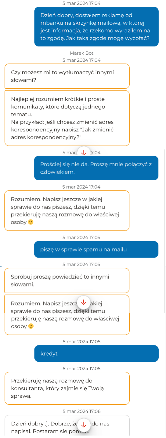 Ja: Dzień dobry, dostałem reklamę od mbanku na skrzynkę mailową, w której jest informacja, że rzekomo wyraziłem na to zgodę. Jak taką zgodę mogę wycofać?

Mbank: Czy możesz mi to wytłumaczyć innymi słowami? Najlepiej rozumiem krótkie i proste komunikaty, które dotyczą jednego tematu. Na przykład: jeśli chcesz zmienić adres korespondencyjny, napisz "Jak zmienić adres korespondencyjny?"

Ja: Prościej się nie da. Proszę mnie połączyć z człowiekiem

Mbank: rozumiem. Napisz jeszcze w jakiej sprawie do nas piszesz, dzięki temu przekieruję naszą rozmowę do właściwej osoby :)

Ja: Piszę w sprawie spamu na mailu

Mbank: Spróbuj proszę powiedzieć to innymi słowami. Rozumiem. Napisz jeszcze w jakiej sprawie do nas piszesz, dzięki temu przekieruję naszą rozmowę do właściwej osoby :)

Ja: Kredyt

Mbank: Przekieruje nasza rozmowę do konsultanta, który zajmie się Twoją sprawą.

Konsultant: Dzień dobry:) Dobrze, że Pan do nas napisał. Postaram się pomóc