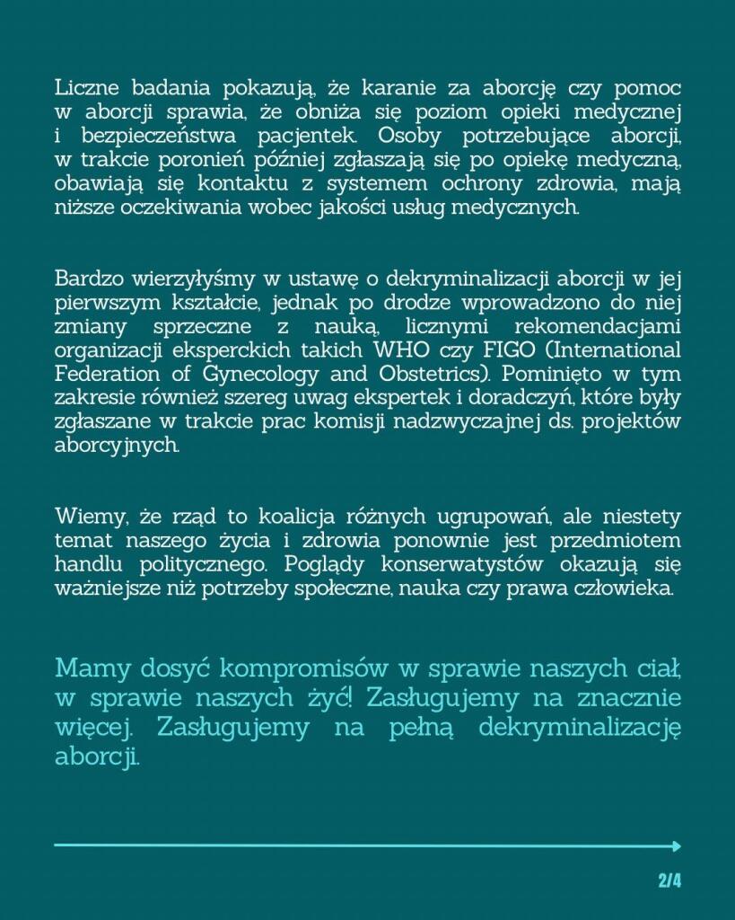 Liczne badania pokazują, że karanie za aborcję czy pomoc w aborcji sprawia, że obniża się poziom opieki medycznej i bezpieczeństwa pacjentek. Osoby potrzebujące aborcji, w trakcie poronień później zgłaszają się po opiekę medyczną, obawiają się kontaktu z systemem ochrony zdrowia, mają niższe oczekiwania wobec jakości usług medycznych.

Bardzo wierzyłyśmy w ustawę o dekryminalizacji aborcji w jej pierwszym kształcie, jednak po drodze wprowadzono do niej zmiany sprzeczne z nauką, licznymi rekomendacjami organizacji eksperckich takich WHO czy FIGO (International Federation of Gynecology and Obstetrics). Pominięto w tym zakresie również szereg uwag ekspertek i doradczyń, które były zgłaszane w trakcie prac komisji nadzwyczajnej ds. projektów aborcyjnych.

Wiemy, że rząd to koalicja różnych ugrupowań, ale niestety temat naszego życia i zdrowia ponownie jest przedmiotem handlu politycznego. Poglądy konserwatystów okazują się ważniejsze niż potrzeby społeczne, nauka czy prawa człowieka.

Mamy dosyć kompromisów w sprawie naszych ciał, w sprawie naszych żyć! Zasługujemy na znacznie więcej. Zasługujemy na pełną dekryminalizację aborcji.