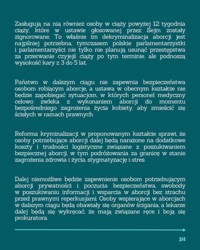 Zasługują na nią również osoby w ciąży powyżej 12 tygodnia ciąży, które w ustawie głosowanej przez Sejm zostały zignorowane. To właśnie im dekryminalizacja aborcji jest najpilniej potrzebna, tymczasem polskie parlamentarzystki i parlamentarzyści nie tylko nie planują usunąć przestępstwa za przerwanie czyjejś ciąży po tym terminie, ale podnoszą wysokość kary z 3 do 5 lat.

Państwo w dalszym ciągu nie zapewnia bezpieczeństwa osobom robiącym aborcje, a ustawa w obecnym kształcie nie będzie zapobiegać sytuacjom, w których personel medyczny celowo zwleka z wykonaniem aborcji do momentu bezpośredniego zagrożenia życia kobiety, aby zmieścić się ścisłych w ramach prawnych.

Reforma kryminalizacji w proponowanym kształcie sprawi, że osoby potrzebujące aborcji dalej będą narażone na dodatkowe koszty i trudności logistyczne związane z poszukiwaniem bezpiecznej aborcji, w tym podróżowania za granicę w stanie zagrożenia zdrowia i życia, stygmatyzację i stres. Dalej niemożliwe będzie zapewnienie osobom potrzebującym aborcji prywatności i poczucia bezpieczeństwa, swobody w poszukiwaniu informacji i wsparcia w aborcji bez strachu przed prawnymi reperkusjami. Osoby wspierające w aborcjach w dalszym ciągu będą obawiały się organów ścigania, a lekarze dalej będą się wykręcać, że mają związane ręce i boją się prokuratora.