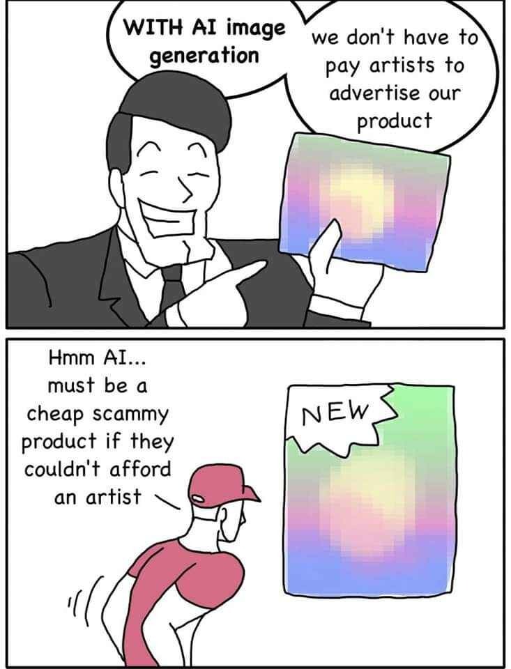 A 2 panel comic

The top panel depicts a businessman. He says, "With AI image generation we don't have to pay artists to advertise our product"

The bottom panel depicts a man looking at an advertisement using an AI generated image. He says, "Hmm AI... Must be a cheap scammy product if they couldn't afford an artist"