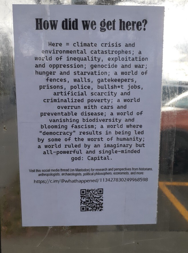 Photo of flier posted taped to a clear surface.
Text of flier:
How did we get here?
Here = climate crisis and environmental catastrophes; a world of inequality, exploitation and oppression; genocide and war; hunger and starvation; a world of fences, walls, gatekeepers, prisons, police, bullsh*t jobs, artificial scarcity and criminalized poverty; a world overrun with cars and preventable disease; a world of vanishing biodiversity and blooming fascism; a world where "democracy" results in being led by some of the worst of humanity;
a world ruled by an imaginary but all-powerful and single-minded god: Capital.

Visit this social media thread (on Mastodon) for research and perspectives from historians, anthropologists, archaeologists, political philosophers, economists, and more:
https://c.im/@whathappened/113427830249968598
[QR code of URL]