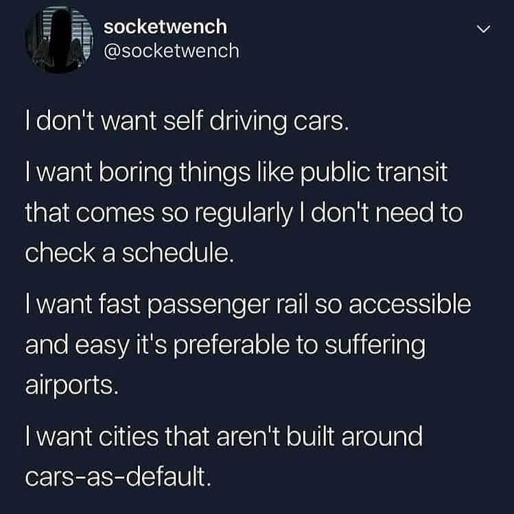 Screenshot of a post by socketwrench @socketwrench

Text reads:

I don't want self driving cars.

I want boring things like public transit that comes so regularly I don't need to check a schedule.

I want fast passenger rail so accessible and easy it's preferable to suffering airports.

I want cities that aren't built around cars-as-default.