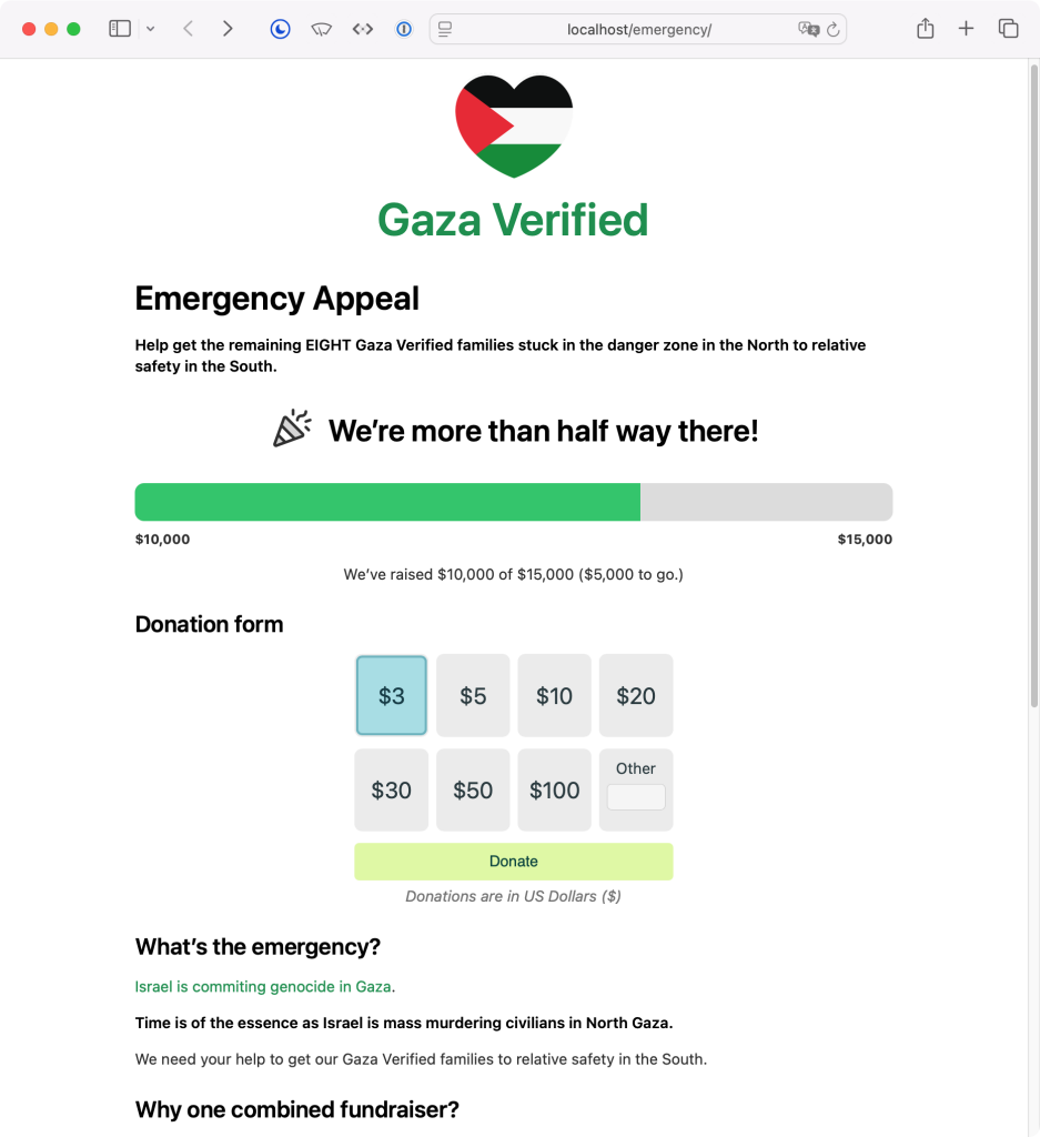 Screenshot of Gaza Verified web site running at localhost:

Gaza Verified
Emergency Appeal
Help get the remaining EIGHT Gaza Verified families stuck in the danger zone in the North to relative safety in the South.
🎉 We're more than half way there!

Large full-width progress bar, green, showing ~66% progress with $10,000 raised.

Under it is a donation form with: 3
$5
$10
$20
Other
$30
$50
$100 and
Donate buttons

Donations are in US Dollars ($)

What's the emergency?
Israel is commiting genocide in Gaza.
Time is of the essence as Israel is mass murdering civilians in North Gaza.
We need your help to get our Gaza Verified families to relative safety in the South.
Why one combined fundraiser?