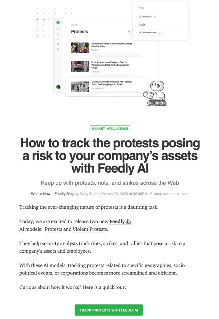 How to track the protests posing a risk to your company’s assets with Feedly AI
Keep up with protests, riots, and strikes across the Web
What’s New – Feedly Blog by Gaby Zedan / March 29, 2023 at 02:30PM
Tracking the ever-changing nature of protests is a daunting task.

Today, we are excited to release two new Feedly AI models:  Protests and Violent Protests.

They help security analysts track riots, strikes, and rallies that pose a risk to a company’s assets and employees.

With these AI models, tracking protests related to specific geographies, socio-political events, or corporations becomes more streamlined and efficient.

Curious about how it works? Here is a quick tour:

TRACK PROTESTS WITH FEEDLY AI