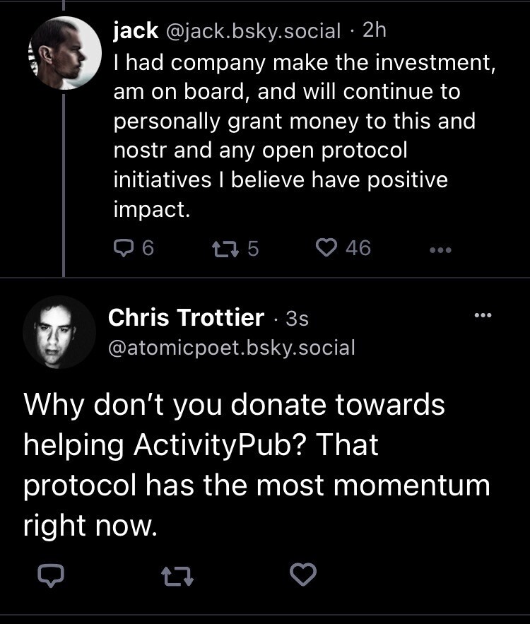 Jack Dorsey: I had company make the investment, am on board, and will continue to personally grant money to this and nostr and any open protocol initiatives I believe have positive impact.

Me: Why don’t you donate towards helping ActivityPub? That protocol has the most momentum right now.