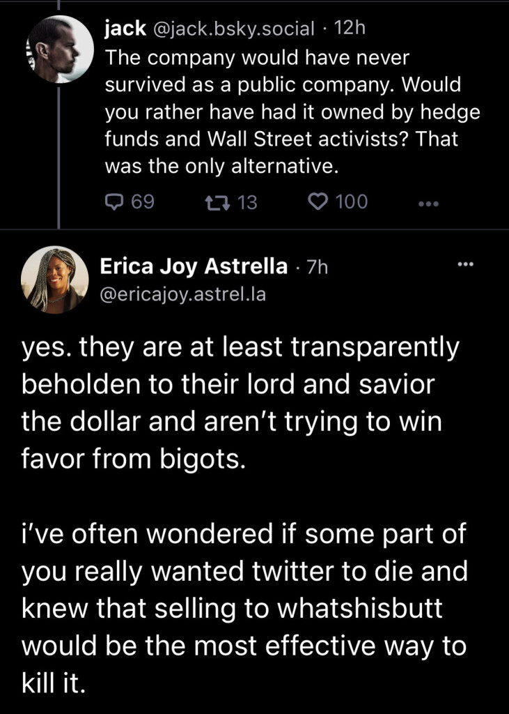 Jack: “The company would have never survived as a public company. Would you rather have had it owned by hedge funds and Wall Street activists? That was the only alternative.”

Erica Joy Astrella: “yes. they are at least transparently beholden to their lord and savior the dollar and aren't trying to win favor from bigots.

“i've often wondered if some part of you really wanted twitter to die and knew that selling to whatshisbutt would be the most effective way to kill it.”