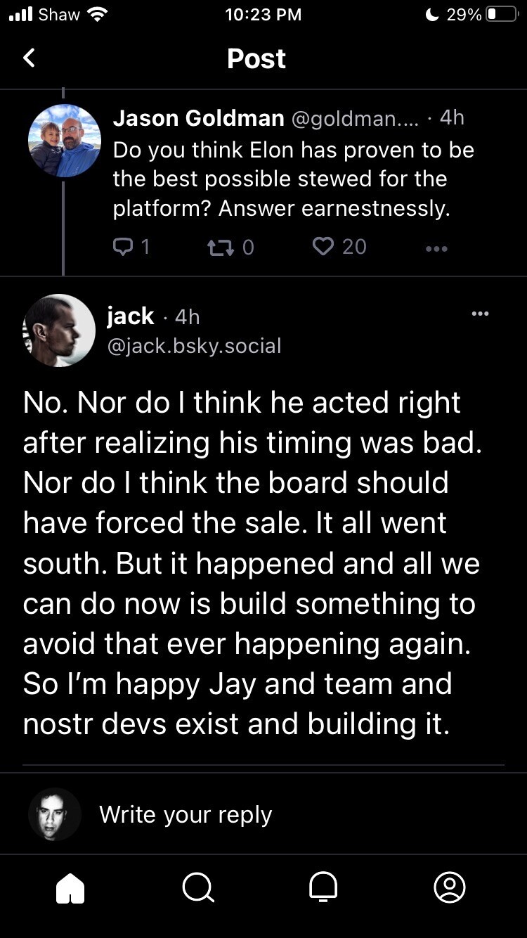 Question: Do you think Elon has proven to be the best possible stewed for the platform? Answer earnestnessly.

Jack Dorsey: No. Nor do I think he acted right after realizing his timing was bad. Nor do I think the board should have forced the sale. It all went south. But it happened and all we can do now is build something to avoid that ever happening again. So I’m happy Jay and team and nostr devs exist and building it.