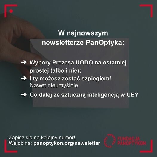 Zdjęcie dłoni z kopertą
Tekst: W najnowszym newsletterze PanOptyka
-> Wybory Prezesa UODO na ostatniej prostej (albo i nie);
-> I ty możesz zostać szpiegiem! Nawet nieumyślnie
-> Co dalej ze sztuczną inteligencją w UE?
Zapisz się na kolejny numer!
Wejdź na: panoptykon.org/newsletter