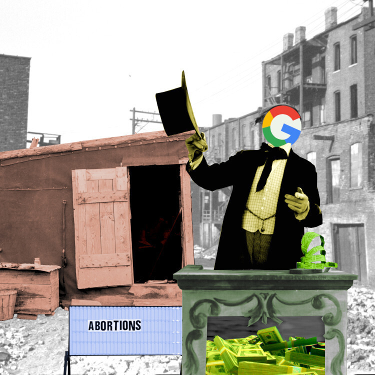 A ruined streetscene. Atop a pile of rubble sits a dilapidated shack. In front of the shack is a letterboard with the word ABORTIONS set off-center and crooked. In the foreground is a carny barker at a podium, gesturing at the sign and the shack. The barker's head and face have been replaced with the Google logo. Within the barker's podium is a heap of US$100 bills.
Image:
Flying Logos (modified)
https://commons.wikimedia.org/wiki/File:Over_$1,000,000_dollars_in_USD_$100_bill_stacks.png

CC BY-SA 4.0
https://creativecommons.org/licenses/by-sa/4.0/deed.en

