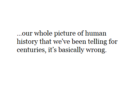 ...our whole picture of human history that we’ve been telling for centuries, it’s basically wrong.
