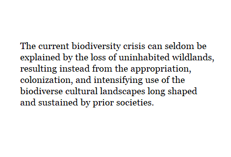 The current biodiversity crisis can seldom be explained by the loss of uninhabited wildlands, resulting instead from the appropriation, colonization, and intensifying use of the biodiverse cultural landscapes long shaped and sustained by prior societies.