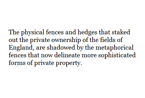 The physical fences and hedges that staked out the private ownership of the fields of England, are shadowed by the metaphorical fences that now delineate more sophisticated forms of private property.