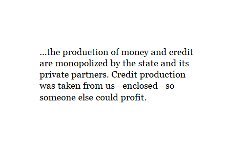 ...the production of money and credit are monopolized by the state and its private partners. Credit production was taken from us - enclosed - so someone else could profit.