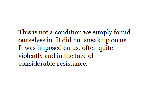 This is not a condition we simply found ourselves in. It did not sneak up on us. It was imposed on us, often quite violently and in the face of considerable resistance.