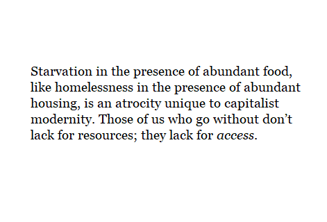 Starvation in the presence of abundant food, like homelessness in the presence of abundant housing, is an atrocity unique to capitalist modernity. Those of us who go without don’t lack for resources; they lack for access.