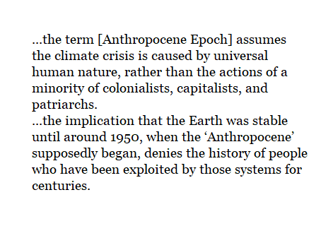 ..the term ["Anthropocene Epoch"] assumes the climate crisis is caused by universal human nature, rather than the actions of a minority of colonialists, capitalists, and patriarchs. 
...the implication that the Earth was stable until around 1950, when the ‘Anthropocene’ supposedly began, denies the history of people who have been exploited by those systems for centuries.