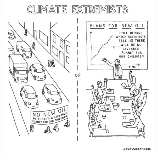 cartoon entitled Climate Extremists.

One side is activists blocking traffic sitting in a road holding a banner that says "NO NEW OIL SO THERE'S A LIVEABLE/ PLANET FOR OUR CHILDREN" 

------------or -------------

Business people at meeting in boardroom looking at presentation that says 
"PLANS FOR NEW OIL
LEVEL BEYOND WHICH SCIENTISTS TELL US THERE WILL BE NO LIVEABLE PLANET FOR OUR CHILDREN"
with a graph showing that exceeds it.