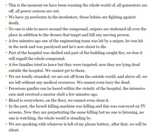 
    This is the moment we have been warning the whole world of, all generators are off, all power sources are out.
    We have 39 newborns in the incubators, those babies are fighting against death.
    No one is able to move around the compound, snipers are stationed all over the place in addition to the drones that target and kill any moving person.
    A few minutes ago one of the engineering team was hit by a sniper, he was hit in the neck and was paralysed and he’s now about to die.
    Part of the hospital was shelled and part of the building caught fire, we fear it will engulf the whole compound.
    A few families tried to leave but they were targeted; now they are lying dead outside the hospital. We cannot get to them.
    We are totally stranded, we are cut off from the outside world, and above all, we are left without any medical resources. We cannot even bury the dead.
    Ferocious gunfire can be heard within the vicinity of the hospital, the intensive care unit received a mortar shell a few minutes ago.
    Blood is everywhere, on the floor, we cannot even clean it.
    In the past, the Israeli killing machine was killing and this was conveyed on TV screens. Now they are perpetrating the same killing but no one is listening, no one is watching, the whole world is standing by.
    We are speaking with whatever is left of my phone battery, after that, we will be silent.
