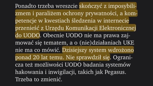 
Ponadto trzeba wreszcie skończyć z imposybilizmem i paraliżem ochrony prywatności, a kompetencje w kwestiach śledzenia w internecie przenieść z Urzędu Komunikacji Elektronicznej do UODO. Obecnie UODO nie ma prawa zajmować się tematem, a o (nie)działaniach UKE nie ma co mówić. Dzisiejszy system wdrożono ponad 20 lat temu. Nie sprawdził się. Ogranicza też możliwości UODO badania systemów hakowania i inwigilacji, takich jak Pegasus. Trzeba to zmienić.

