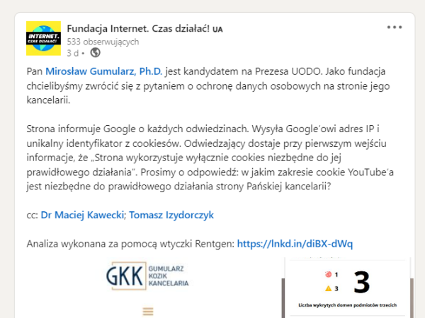 Skrin z LinkedIna Fundacji Internet. Czas działać!
Pan Mirosław Gumularz, Ph.D. jest kandydatem na Prezesa UODO. Jako fundacja chcielibyśmy zwrócić się z pytaniem o ochronę danych osobowych na stronie jego kancelarii.
Strona informuje Google o każdych odwiedzinach. Wysyła Google'owi adres IP i unikalny identyfikator z cookiesów. Odwiedzający dostaje przy pierwszym wejściu informacje, że "Strona wykorzystuje wyłącznie cookies niezbędne do jej prawidłowego działania". Prosimy o odpowiedź: w jakim zakresie cookie YouTube'a jest niezbędne do prawidłowego działania strony Pańskiej kancelarii?
cc: Dr Maciej Kawecki; Tomasz Izydorczyk
Analiza wykonana za pomocą wtyczki Rentgen