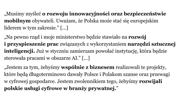 „Musimy myśleć *o rozwoju innowacyjności oraz bezpieczeństwie mobilnym* obywateli. Uważam, że Polska może stać się europejskim liderem w tym zakresie”.
„Na pewno rząd i moje ministerstwo będzie stawiało na *rozwój i przyspieszenie prac* związanych z wykorzystywaniem *narzędzi sztucznej inteligencji*. Już w styczniu zamierzam powołać instytucję, która będzie sterowała pracami w obszarze AI”.
„Jestem za tym, żebyśmy *wspólnie z biznesem realizowali te projekty, które będą długoterminowo dawały Polsce i Polakom szanse oraz przewagi w cyfrowej gospodarce. Jestem zwolennikiem tego, żebyśmy *rozwijali polskie usługi cyfrowe w branży prywatnej*”.