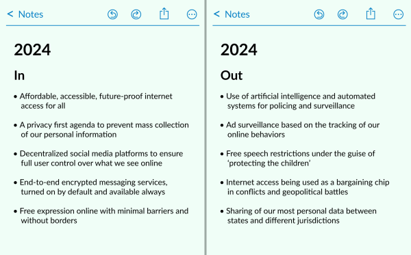A notes app screenshot. Page one, IN:
- Affordable, accessible, future-proof internet 
- A privacy first agenda to prevent mass collection 
- Decentralized social media platforms to ensure full user control over what we see online 
- End-to-end encrypted messaging services, turned on by default and available always
- Free expression online with minimal barriers and without borders

The second page. 2024 Out: 
- Use of artificial intelligence and automated systems for policing and surveillance
- Ad surveillance based on the tracking of our of our personal information online behaviors
- Free speech restrictions under the guise of 'protecting the children'
- Internet access being used as a bargaining chip in conflicts and geopolitical battles
- Sharing of our most personal data between states and different jurisdictions
