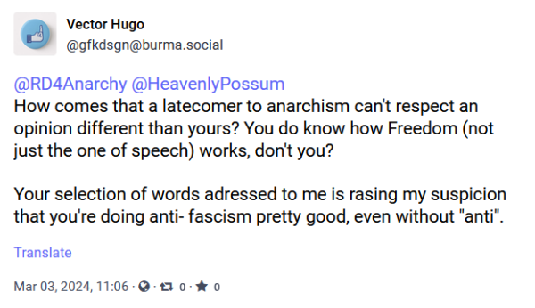 screeenshot of post from @gfkdsgn@burma.social

How comes that a latecomer to anarchism can't respect an opinion different than yours? You do know how Freedom (not just the one of speech) works, don't you? 

Your selection of words adressed to me is rasing my suspicion that you're doing anti- fascism pretty good, even without "anti".