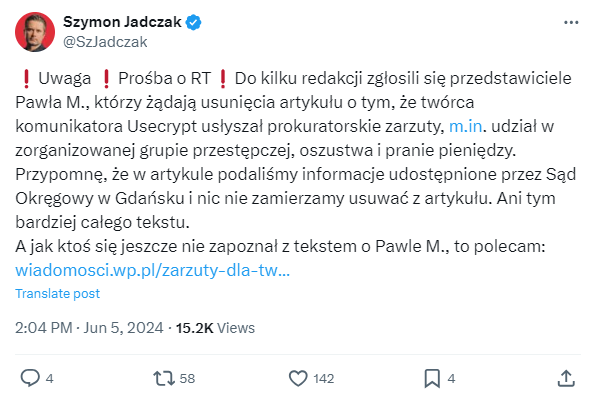 Post dziennikarza WP, Szymona Jadczaka, na Twitterze/X:

❗️Uwaga ❗️Prośba o RT❗️Do kilku redakcji zgłosili się przedstawiciele Pawła M., którzy żądają usunięcia artykułu o tym, że twórca komunikatora Usecrypt usłyszał prokuratorskie zarzuty, m.in. udział w zorganizowanej grupie przestępczej, oszustwa i pranie pieniędzy.
Przypomnę, że w artykule podaliśmy informacje udostępnione przez Sąd Okręgowy w Gdańsku i nic nie zamierzamy usuwać z artykułu. Ani tym bardziej całego tekstu. 
A jak ktoś się jeszcze nie zapoznał z tekstem o Pawle M., to polecam