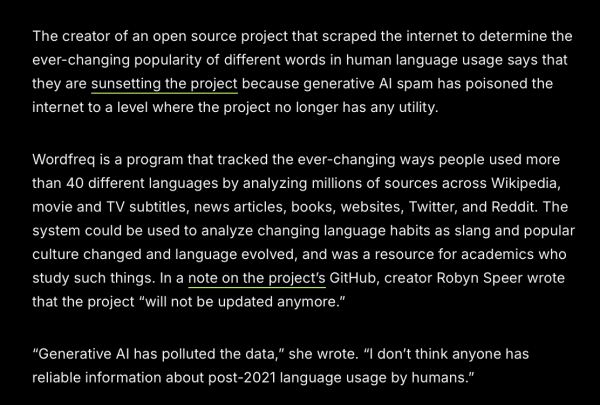 The creator of an open source project that scraped the internet to determine the ever-changing popularity of different words in human language usage says that they are sunsetting the project because generative Al spam has poisoned the internet to a level where the project no longer has any utility.

Wordfreq is a program that tracked the ever-changing ways people used more than 40 different languages by analyzing millions of sources across Wikipedia, movie and TV subtitles, news articles, books, websites, Twitter, and Reddit. The system could be used to analyze changing language habits as slang and popular culture changed and language evolved, and was a resource for academics who study such things. In a note on the project's GitHub, creator Robyn Speer wrote that the project “will not be updated anymore.”

"Generative Al has polluted the data,” she wrote. “l don't think anyone has reliable information about post-2021 language usage by humans.” 