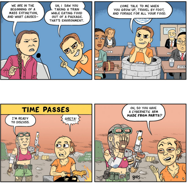 A 4 panel comics by Matt Bors published on "The Nib", in 2019.

The comic illustrates the character of the "gotcha guy" who pops up from a stone well with a personal attack on people who are critical of Status Quo. This fallacy is usually called "Tu quoque" (latin) or "You also!"

Panels 1 and 2 is at a UN conference stage where Greta Thunberg is giving a speech (2019, she is a teenager).

Greta:  We are in the beginning of a mass extinction, and what causes - (she is interrupted)

Well guy (young): Come talk to me when you grow up, travel by foot, and forage for all your food. 

The Well guy is in the audience, with representatives from other countries who are sitting at tables instead of in a well. 

 Time passes. Panels 3 and 4 are in a desert wasteland under an orange sky. 

Greta, old, but in a summer guerilla warrior getup and having implants and a large revolver in hand:  "I am ready to discuss."

Well guy: "GRETA!" 

Well guy: Oh,  so you have a cybernetic arm MADE FROM PARTS!?

Greta: *facepalms* 