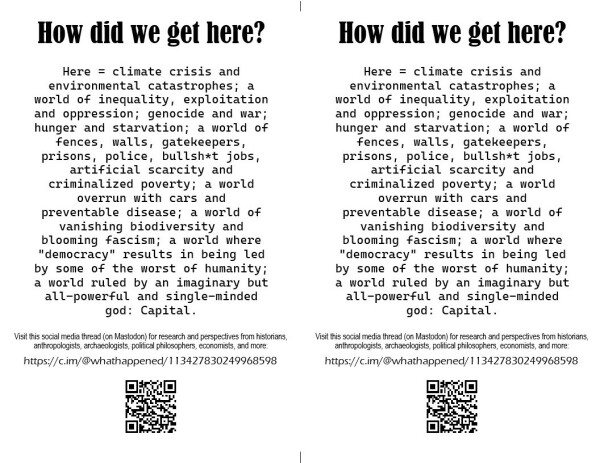 Flier for sharing the thread of threads "How Did We Get Here?".
Text of flier:
How did we get here?
Here = climate crisis and environmental catastrophes; a world of inequality, exploitation and oppression; genocide and war; hunger and starvation; a world of fences, walls, gatekeepers, prisons, police, bullsh*t jobs, artificial scarcity and criminalized poverty; a world overrun with cars and preventable disease; a world of vanishing biodiversity and blooming fascism; a world where "democracy" results in being led by some of the worst of humanity;
a world ruled by an imaginary but all-powerful and single-minded god: Capital.

Visit this social media thread (on Mastodon) for research and perspectives from historians, anthropologists, archaeologists, political philosophers, economists, and more:
https://c.im/@whathappened/113427830249968598
[QR code of URL]