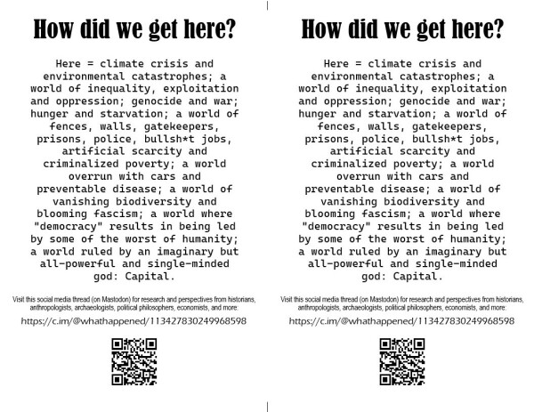 How did we get here?

Here = climate crisis and environmental catastrophes; a world of inequality, exploitation and oppression; genocide and war; hunger and starvation; a world of fences, walls, gatekeepers, prisons, police, bullshit jobs, artificial scarcity and criminalized poverty; a world overrun with cars and preventable disease; a world of vanishing biodiversity and blooming fascism; a world where "democracy" results in being led by some of the worst of humanity;
a world ruled by an imaginary but all-powerful and single-minded
god: Capital.

Visit this social media thread (on Mastodon) for research and perspectives from historians, anthropologists, archaeologists, political philosophers, economists, and more:

https://c.im/@whathappened/113427830249968598

[QR code of URL]