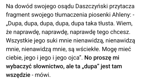 Na dowód swojego osądu Daszczyński przytacza fragment swojego tłumaczenia piosenki Ahleny: - „Dupa, dupa, dupa, dupa, dupa taka tłusta. Wiem, że naprawdę, naprawdę, naprawdę tego chcesz. Wszystkie jego suki mnie nienawidzą, nienawidzą mnie, nienawidzą mnie, są wściekłe. Mogę mieć ciebie, jego i jego i jego ojca”. No proszę mi wybaczyć słownictwo, ale ta „dupa” jest tam wszędzie - mówi