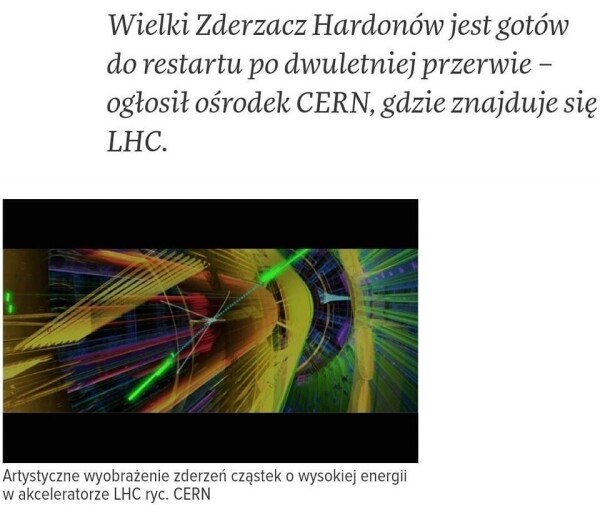Zrzut ekranu z jakiegoś publikatora internetowego. Na dole zrzutu obrazek z kolorowymi koncentrycznymi kręgami układającymi się w stożek i kolorowymi liniami prostymi. Podpis pod obrazkiem: Artystyczne wyobrażenie zderzeń cząstek o wysokiej energii w akceleratorze LHC ryc. CERN.

Na górze nagłówek:
Wielki Zderzacz Hardonów jest gotów do restartu po dwuletniej przerwie - ogłosił ośrodek CERN, gdzie znajduje się LHC.